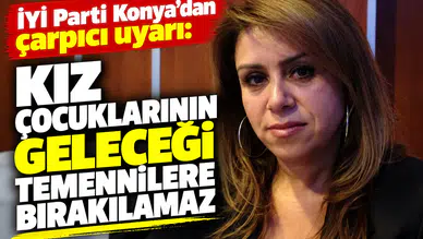 İYİ Parti Konya’dan çarpıcı uyarı: Kız çocuklarının geleceği temennilere bırakılamaz